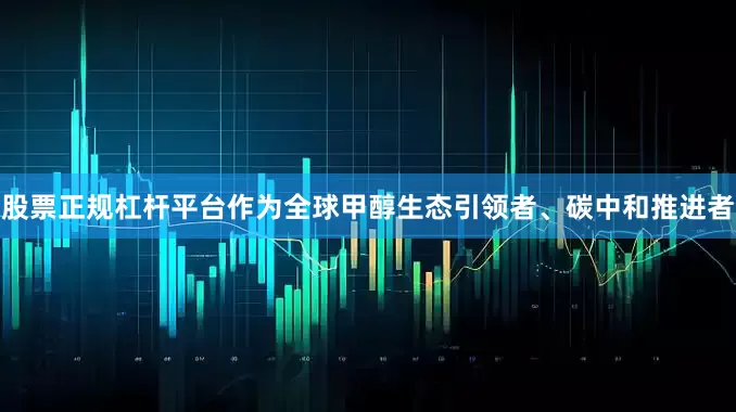 股票正规杠杆平台作为全球甲醇生态引领者、碳中和推进者