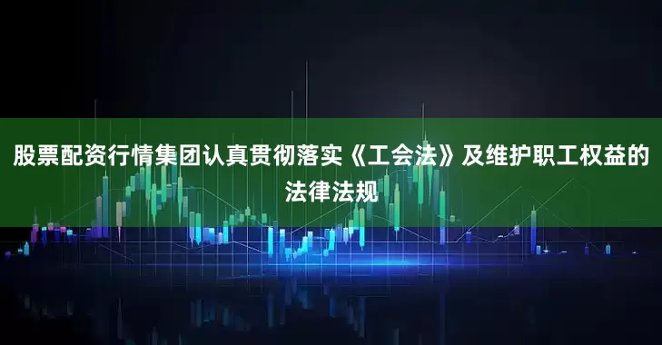 股票配资行情集团认真贯彻落实《工会法》及维护职工权益的法律法规