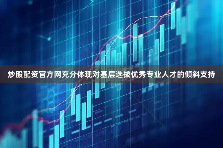炒股配资官方网充分体现对基层选拔优秀专业人才的倾斜支持