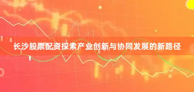 长沙股票配资探索产业创新与协同发展的新路径