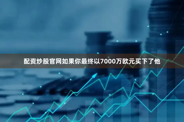 配资炒股官网如果你最终以7000万欧元买下了他