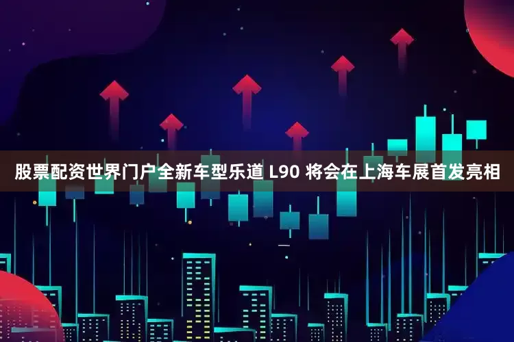 股票配资世界门户全新车型乐道 L90 将会在上海车展首发亮相