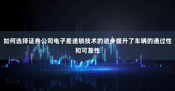 如何选择证券公司电子差速锁技术的进步提升了车辆的通过性和可靠性