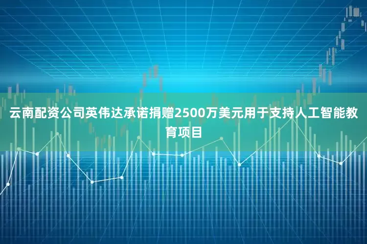 云南配资公司英伟达承诺捐赠2500万美元用于支持人工智能教育项目