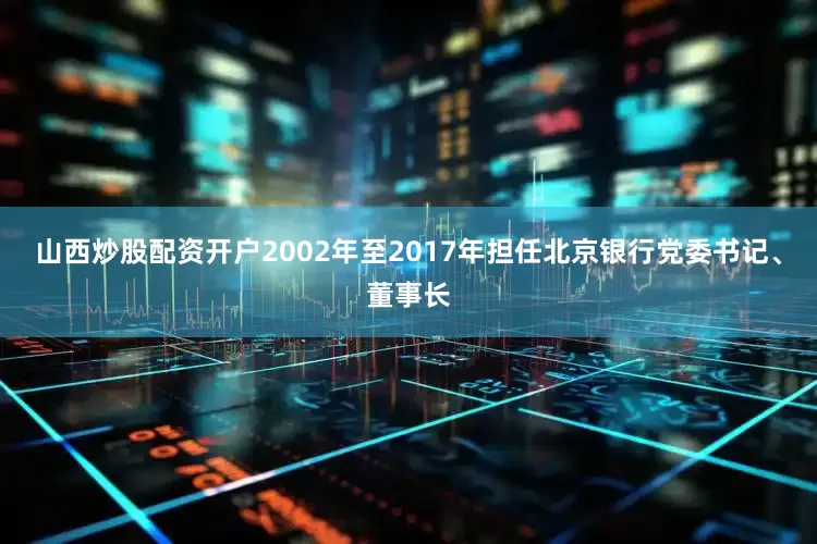 山西炒股配资开户2002年至2017年担任北京银行党委书记、董事长