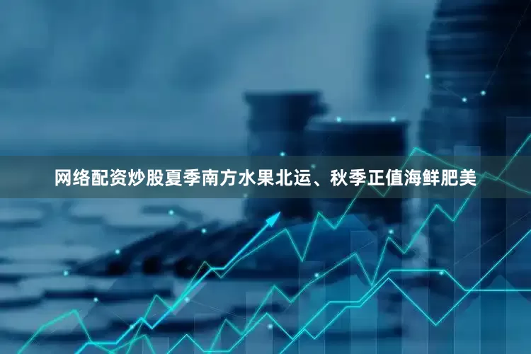 网络配资炒股夏季南方水果北运、秋季正值海鲜肥美