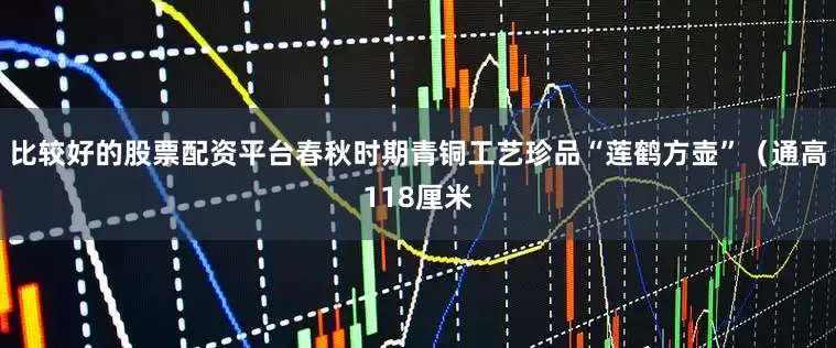 比较好的股票配资平台春秋时期青铜工艺珍品“莲鹤方壶”（通高118厘米